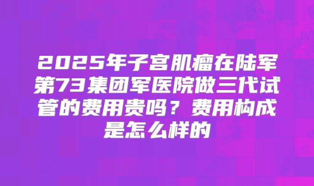 2025年子宫肌瘤在陆军第73集团军医院做三代试管的费用贵吗?费用构成是怎么样的