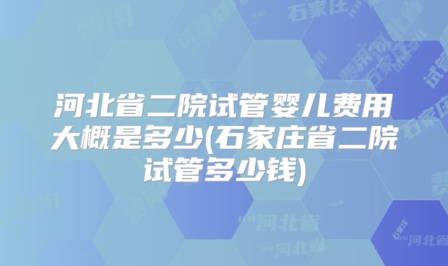 河北省二院试管婴儿费用大概是多少(石家庄省二院试管多少钱)