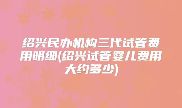 绍兴民办机构三代试管费用明细(绍兴试管婴儿费用大约多少)