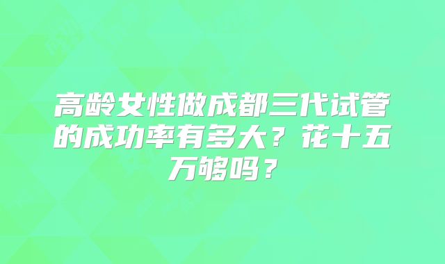高龄女性做成都三代试管的成功率有多大?花十五万够吗?