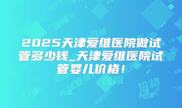 2025天津爱维医院做试管多少钱_天津爱维医院试管婴儿价格！