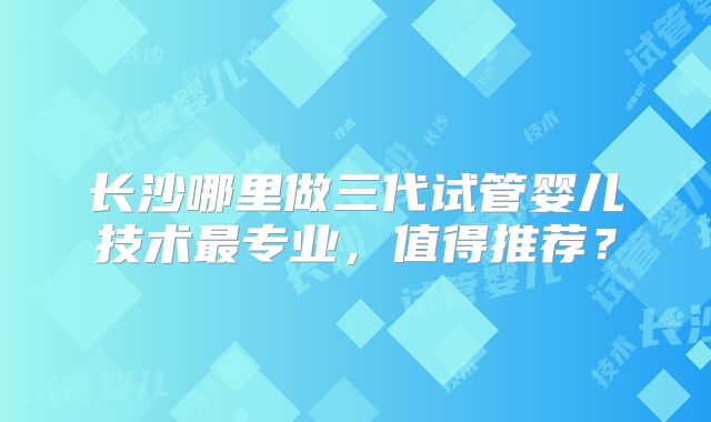 长沙哪里做三代试管婴儿技术最专业,值得推荐?