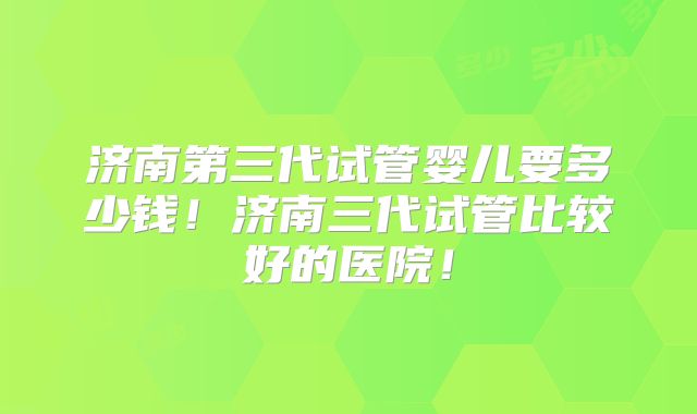 济南第三代试管婴儿要多少钱！济南三代试管比较好的医院！