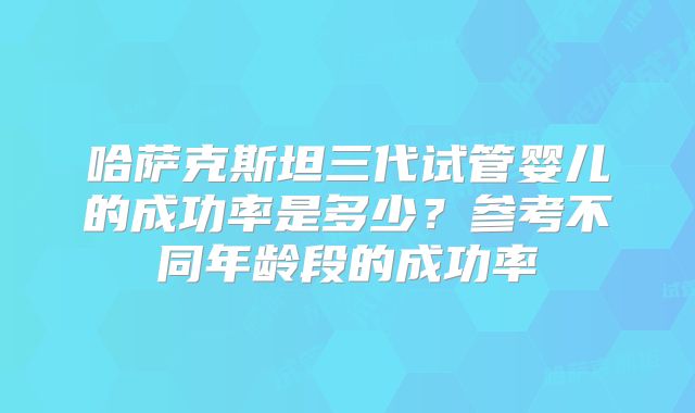 哈萨克斯坦三代试管婴儿的成功率是多少？参考不同年龄段的成功率