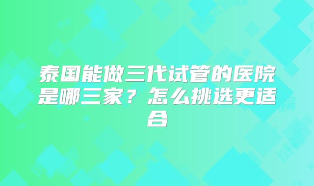 泰国能做三代试管的医院是哪三家？怎么挑选更适合
