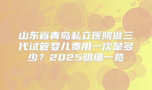 山东省青岛私立医院做三代试管婴儿费用一次是多少？2025明细一览