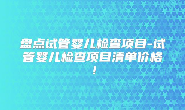 盘点试管婴儿检查项目-试管婴儿检查项目清单价格！