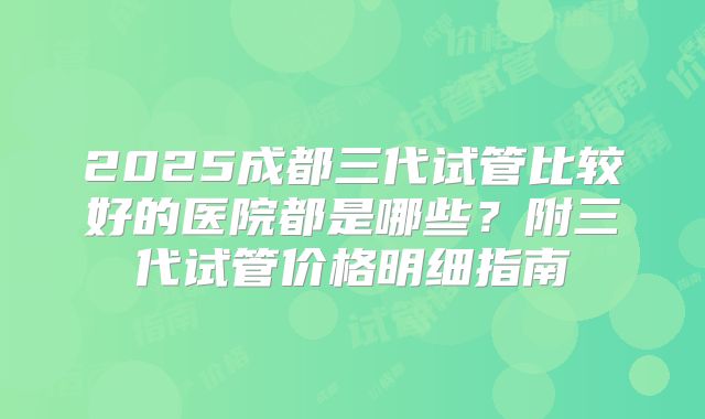 2025成都三代试管比较好的医院都是哪些？附三代试管价格明细指南