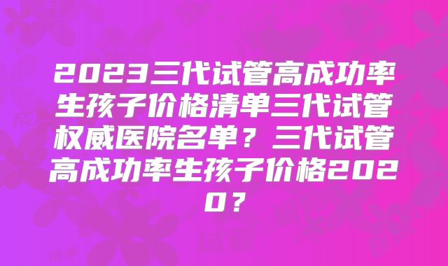 2023三代试管高成功率生孩子价格清单三代试管权威医院名单?三代试管高成功率生孩子价格2020?