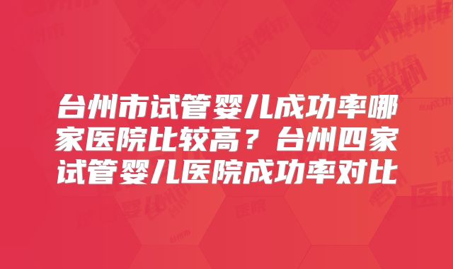 台州市试管婴儿成功率哪家医院比较高?台州四家试管婴儿医院成功率对比