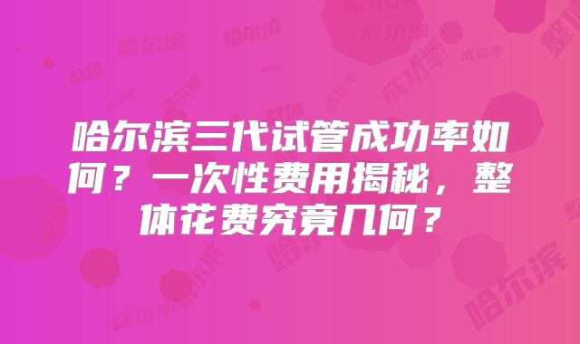 哈尔滨三代试管成功率如何？一次性费用揭秘，整体花费究竟几何？