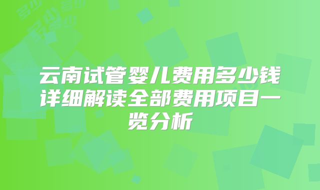 云南试管婴儿费用多少钱详细解读全部费用项目一览分析