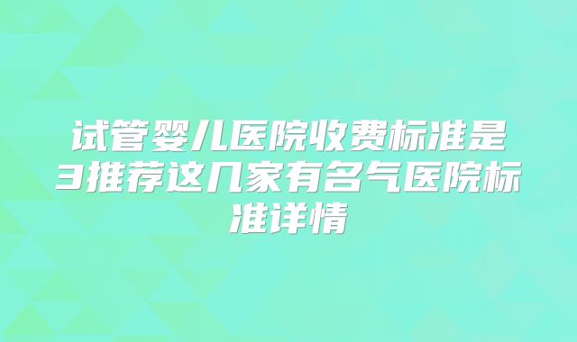 试管婴儿医院收费标准是3推荐这几家有名气医院标准详情