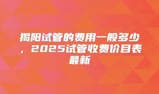 揭阳试管的费用一般多少，2025试管收费价目表最新