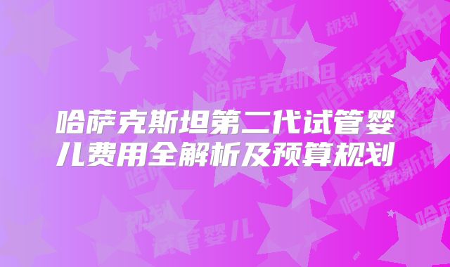哈萨克斯坦第二代试管婴儿费用全解析及预算规划