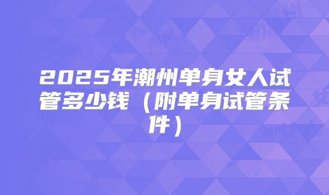2025年潮州单身女人试管多少钱（附单身试管条件）