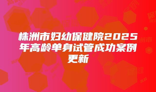 株洲市妇幼保健院2025年高龄单身试管成功案例更新