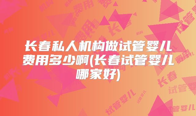 长春私人机构做试管婴儿费用多少啊(长春试管婴儿哪家好)