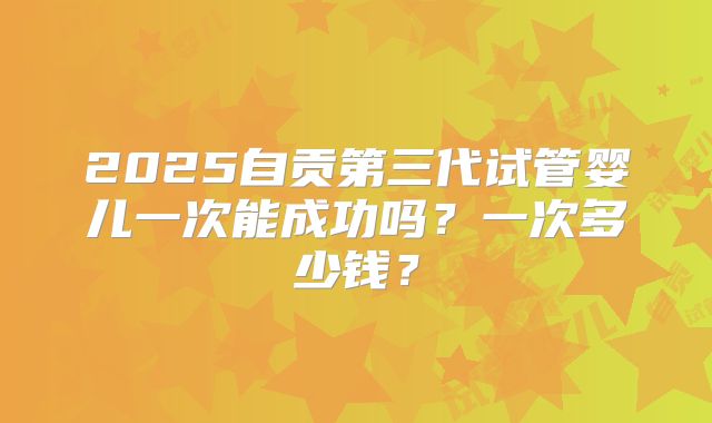 2025自贡第三代试管婴儿一次能成功吗?一次多少钱?
