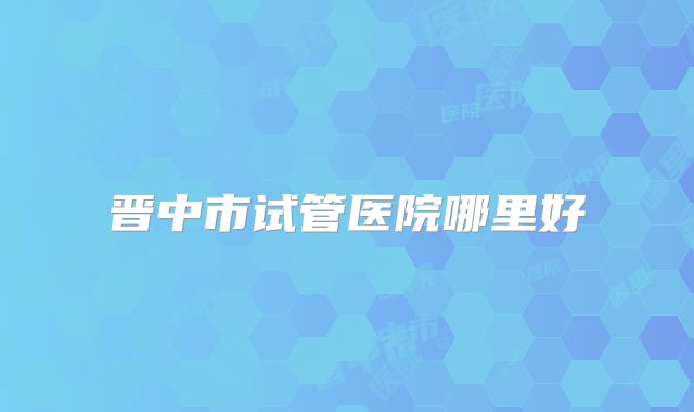 晋中市试管医院哪里好
