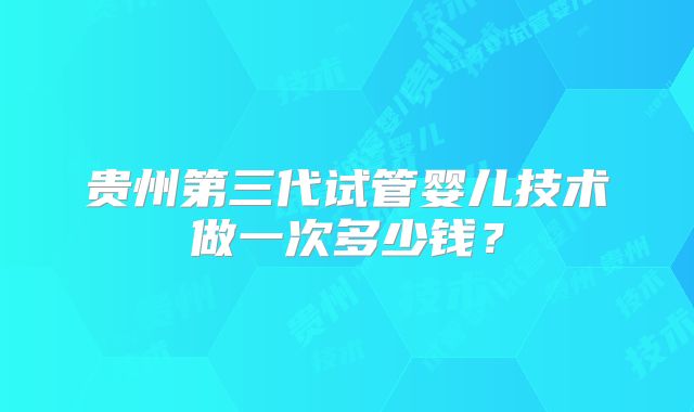 贵州第三代试管婴儿技术做一次多少钱？