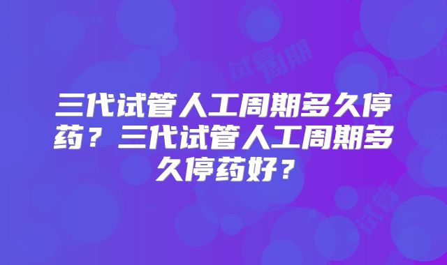 三代试管人工周期多久停药？三代试管人工周期多久停药好？