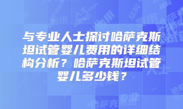 与专业人士探讨哈萨克斯坦试管婴儿费用的详细结构分析？哈萨克斯坦试管婴儿多少钱？