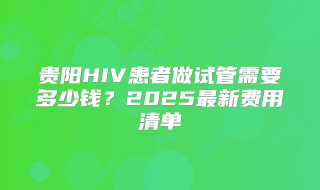 贵阳HIV患者做试管需要多少钱？2025最新费用清单