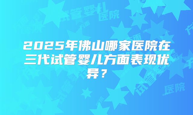 2025年佛山哪家医院在三代试管婴儿方面表现优异？