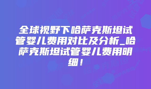 全球视野下哈萨克斯坦试管婴儿费用对比及分析_哈萨克斯坦试管婴儿费用明细！