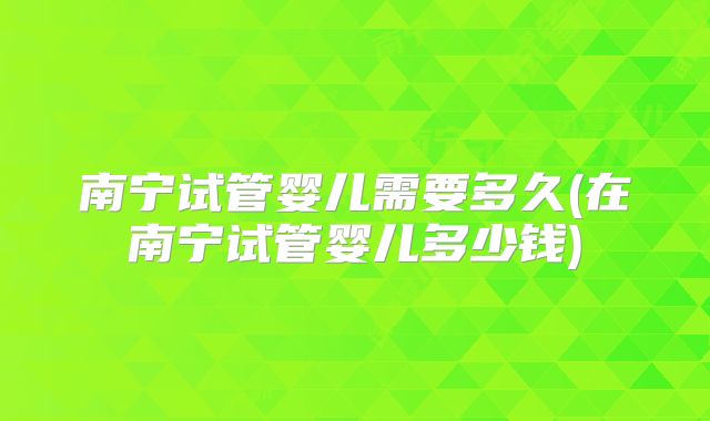 南宁试管婴儿需要多久(在南宁试管婴儿多少钱)
