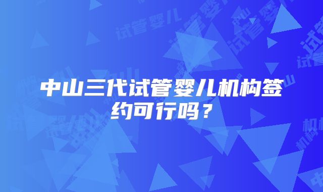中山三代试管婴儿机构签约可行吗？