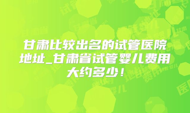 甘肃比较出名的试管医院地址_甘肃省试管婴儿费用大约多少!