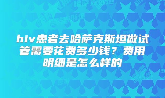 hiv患者去哈萨克斯坦做试管需要花费多少钱？费用明细是怎么样的
