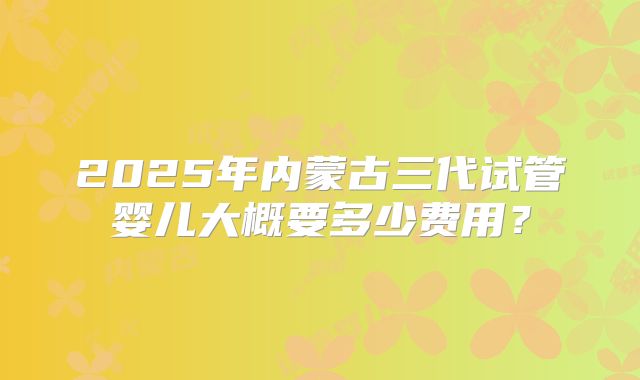 2025年内蒙古三代试管婴儿大概要多少费用?