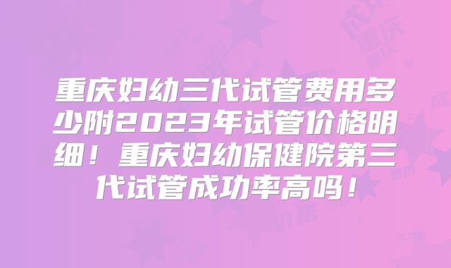 重庆妇幼三代试管费用多少附2023年试管价格明细！重庆妇幼保健院第三代试管成功率高吗！