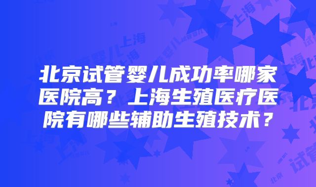 北京试管婴儿成功率哪家医院高?上海生殖医疗医院有哪些辅助生殖技术?
