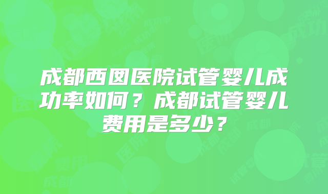 成都西囡医院试管婴儿成功率如何？成都试管婴儿费用是多少？