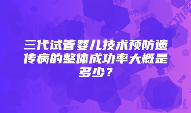 三代试管婴儿技术预防遗传病的整体成功率大概是多少？