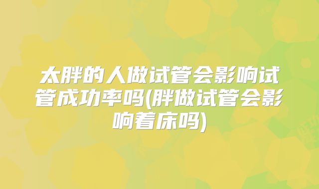 太胖的人做试管会影响试管成功率吗(胖做试管会影响着床吗)