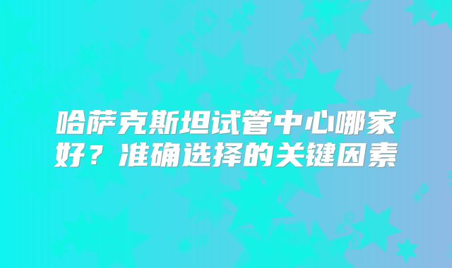 哈萨克斯坦试管中心哪家好？准确选择的关键因素