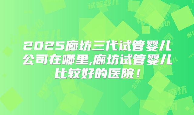 2025廊坊三代试管婴儿公司在哪里,廊坊试管婴儿比较好的医院！