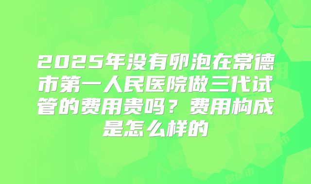 2025年没有卵泡在常德市第一人民医院做三代试管的费用贵吗?费用构成是怎么样的