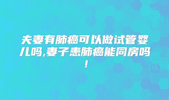 夫妻有肺癌可以做试管婴儿吗,妻子患肺癌能同房吗!