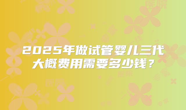 2025年做试管婴儿三代大概费用需要多少钱?