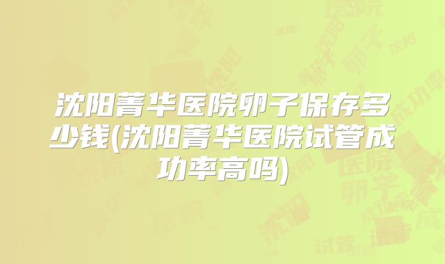 沈阳菁华医院卵子保存多少钱(沈阳菁华医院试管成功率高吗)