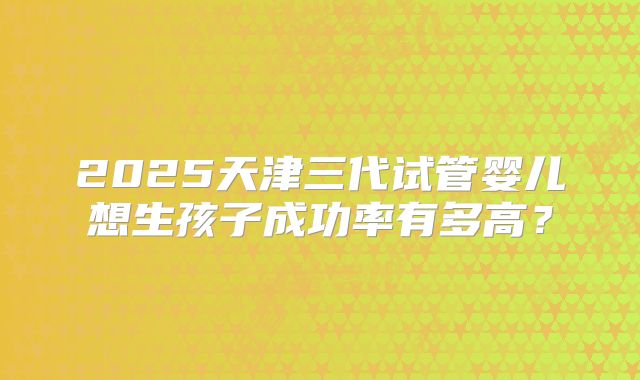2025天津三代试管婴儿想生孩子成功率有多高?