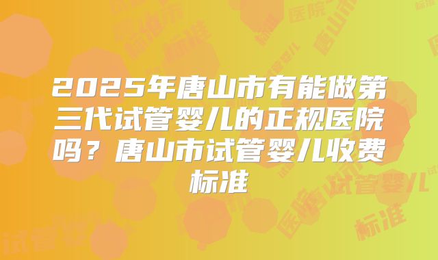 2025年唐山市有能做第三代试管婴儿的正规医院吗？唐山市试管婴儿收费标准