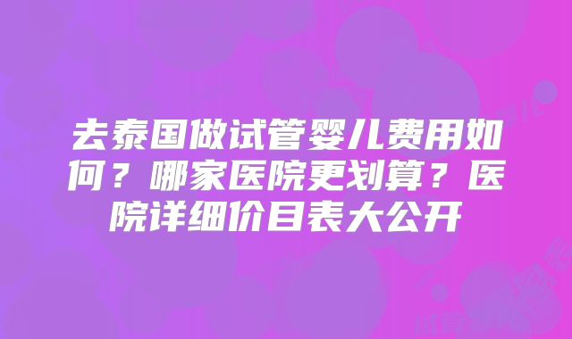 去泰国做试管婴儿费用如何？哪家医院更划算？医院详细价目表大公开