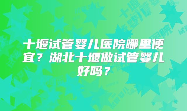 十堰试管婴儿医院哪里便宜？湖北十堰做试管婴儿好吗？